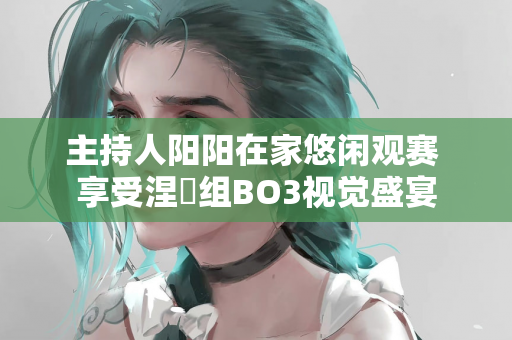 主持人阳阳在家悠闲观赛 享受涅槃组BO3视觉盛宴