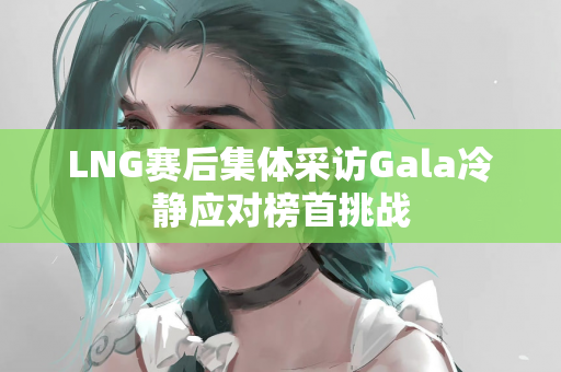 LNG赛后集体采访Gala冷静应对榜首挑战