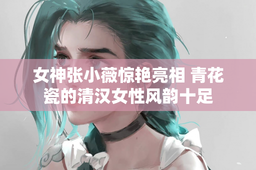 女神张小薇惊艳亮相 青花瓷的清汉女性风韵十足