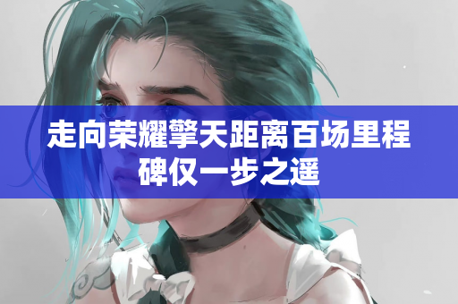 走向荣耀擎天距离百场里程碑仅一步之遥