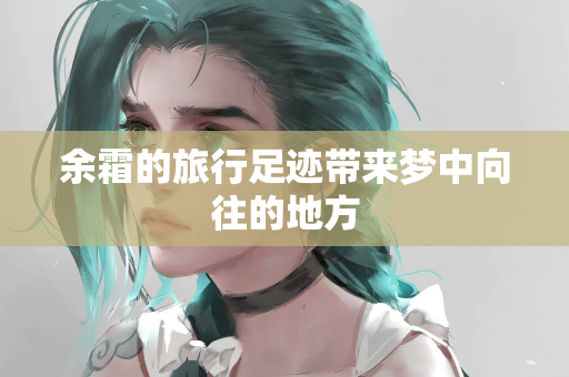 余霜的旅行足迹带来梦中向往的地方
