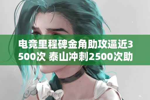 电竞里程碑金角助攻逼近3500次 泰山冲刺2500次助攻大关