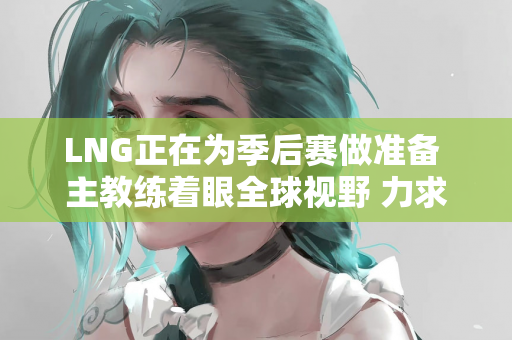 LNG正在为季后赛做准备 主教练着眼全球视野 力求突破
