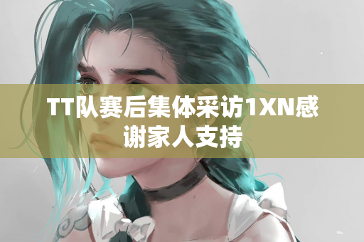TT队赛后集体采访1XN感谢家人支持