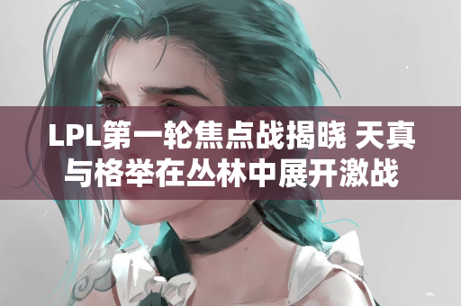 LPL第一轮焦点战揭晓 天真与格举在丛林中展开激战