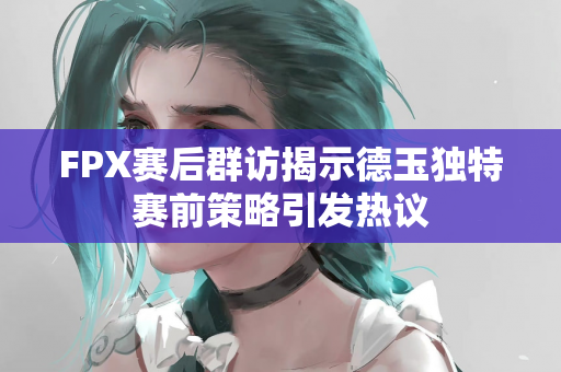 FPX赛后群访揭示德玉独特赛前策略引发热议