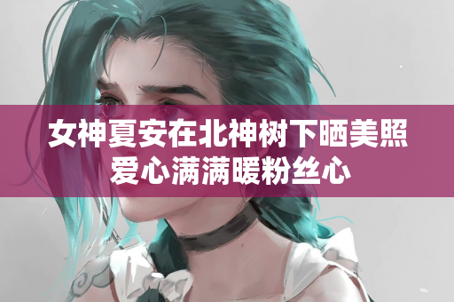 女神夏安在北神树下晒美照 爱心满满暖粉丝心