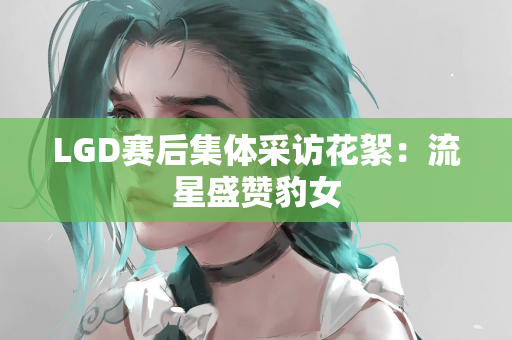 LGD赛后集体采访花絮：流星盛赞豹女