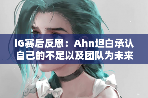 iG赛后反思：Ahn坦白承认自己的不足以及团队为未来共同成长的努力