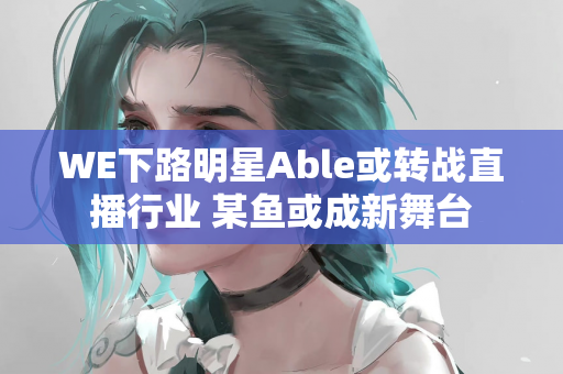 WE下路明星Able或转战直播行业 某鱼或成新舞台