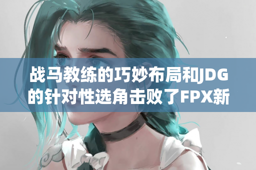 战马教练的巧妙布局和JDG的针对性选角击败了FPX新阵容