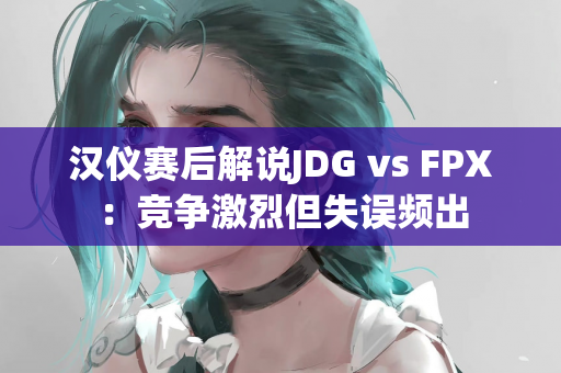 汉仪赛后解说JDG vs FPX：竞争激烈但失误频出