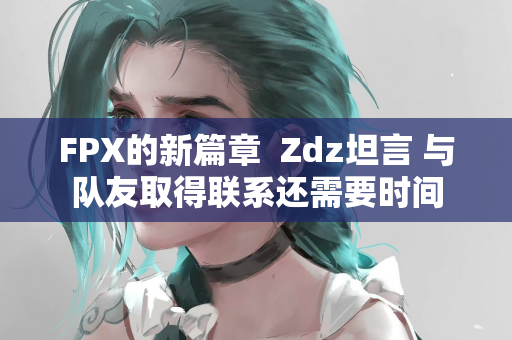 FPX的新篇章  Zdz坦言 与队友取得联系还需要时间