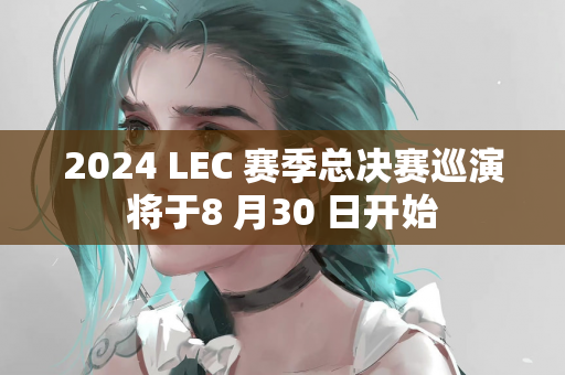 2024 LEC 赛季总决赛巡演将于8 月30 日开始