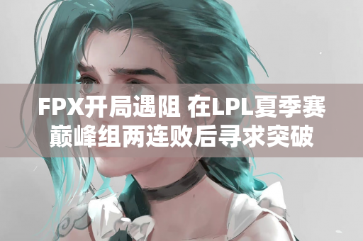 FPX开局遇阻 在LPL夏季赛巅峰组两连败后寻求突破