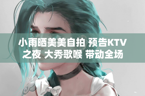 小雨晒美美自拍 预告KTV之夜 大秀歌喉 带动全场