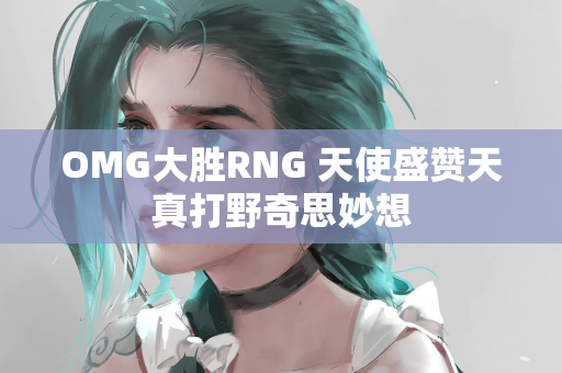 OMG大胜RNG 天使盛赞天真打野奇思妙想
