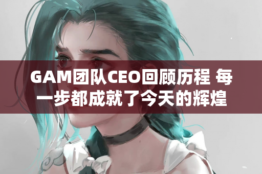 GAM团队CEO回顾历程 每一步都成就了今天的辉煌
