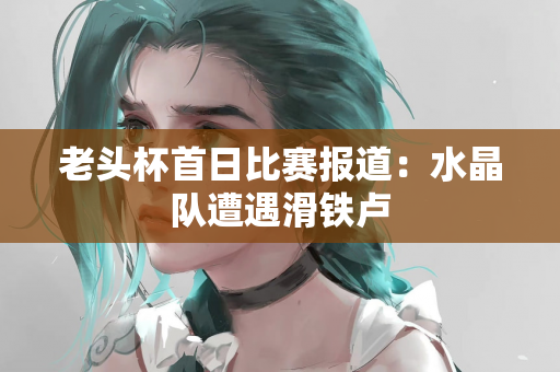 老头杯首日比赛报道：水晶队遭遇滑铁卢
