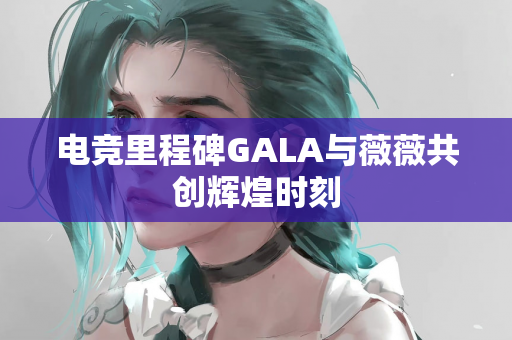 电竞里程碑GALA与薇薇共创辉煌时刻