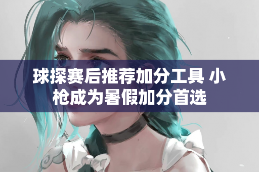 球探赛后推荐加分工具 小枪成为暑假加分首选