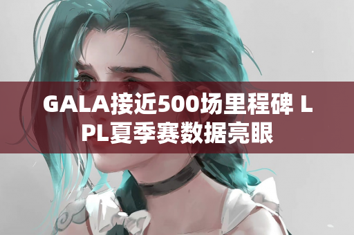 GALA接近500场里程碑 LPL夏季赛数据亮眼