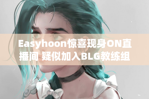 Easyhoon惊喜现身ON直播间 疑似加入BLG教练组