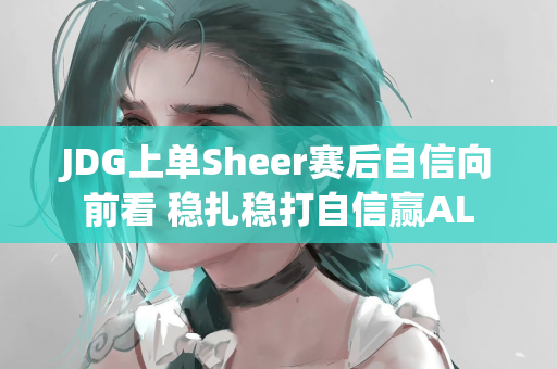JDG上单Sheer赛后自信向前看 稳扎稳打自信赢AL