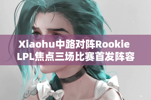 Xiaohu中路对阵Rookie LPL焦点三场比赛首发阵容公布
