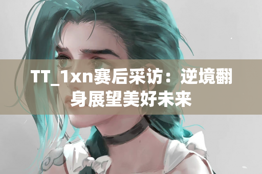 TT_1xn赛后采访：逆境翻身展望美好未来