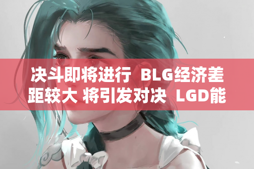 决斗即将进行  BLG经济差距较大 将引发对决  LGD能否打破此前的失利？