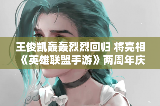 王俊凯轰轰烈烈回归 将亮相《英雄联盟手游》两周年庆典明星秀