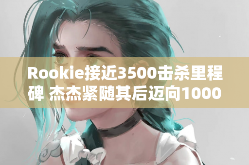 Rookie接近3500击杀里程碑 杰杰紧随其后迈向1000击杀荣耀