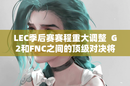 LEC季后赛赛程重大调整  G2和FNC之间的顶级对决将于周一晚间决出