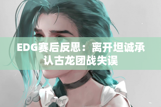 EDG赛后反思：离开坦诚承认古龙团战失误