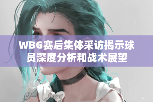 WBG赛后集体采访揭示球员深度分析和战术展望