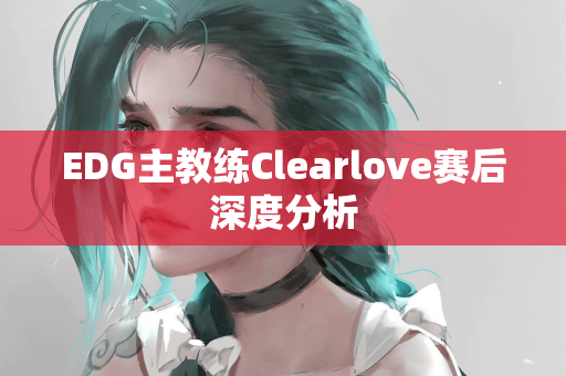 EDG主教练Clearlove赛后深度分析